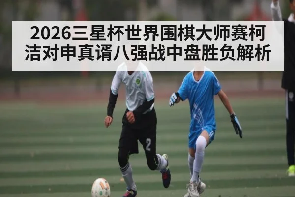 2026三星杯世界围棋大师赛柯洁对申真谞八强战中盘胜负解析